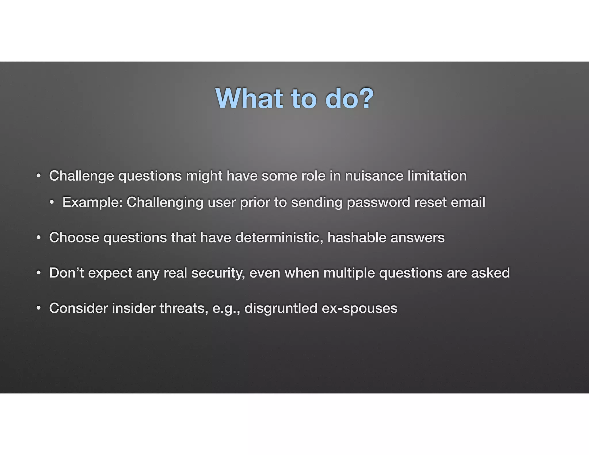 What to do?
• Challenge questions might have some role in nuisance limitation
• Example: Challenging user prior to sending password reset email
• Choose questions that have deterministic, hashable answers
• Don’t expect any real security, even when multiple questions are asked
• Consider insider threats, e.g., disgruntled ex-spouses
 