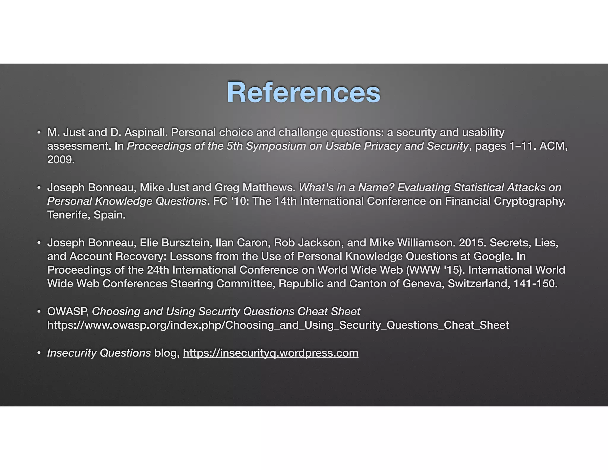 References
• M. Just and D. Aspinall. Personal choice and challenge questions: a security and usability
assessment. In Proceedings of the 5th Symposium on Usable Privacy and Security, pages 1–11. ACM,
2009.
• Joseph Bonneau, Mike Just and Greg Matthews. What's in a Name? Evaluating Statistical Attacks on
Personal Knowledge Questions. FC '10: The 14th International Conference on Financial Cryptography.
Tenerife, Spain.
• Joseph Bonneau, Elie Bursztein, Ilan Caron, Rob Jackson, and Mike Williamson. 2015. Secrets, Lies,
and Account Recovery: Lessons from the Use of Personal Knowledge Questions at Google. In
Proceedings of the 24th International Conference on World Wide Web (WWW '15). International World
Wide Web Conferences Steering Committee, Republic and Canton of Geneva, Switzerland, 141-150.
• OWASP, Choosing and Using Security Questions Cheat Sheet 
https://www.owasp.org/index.php/Choosing_and_Using_Security_Questions_Cheat_Sheet
• Insecurity Questions blog, https://insecurityq.wordpress.com
 
