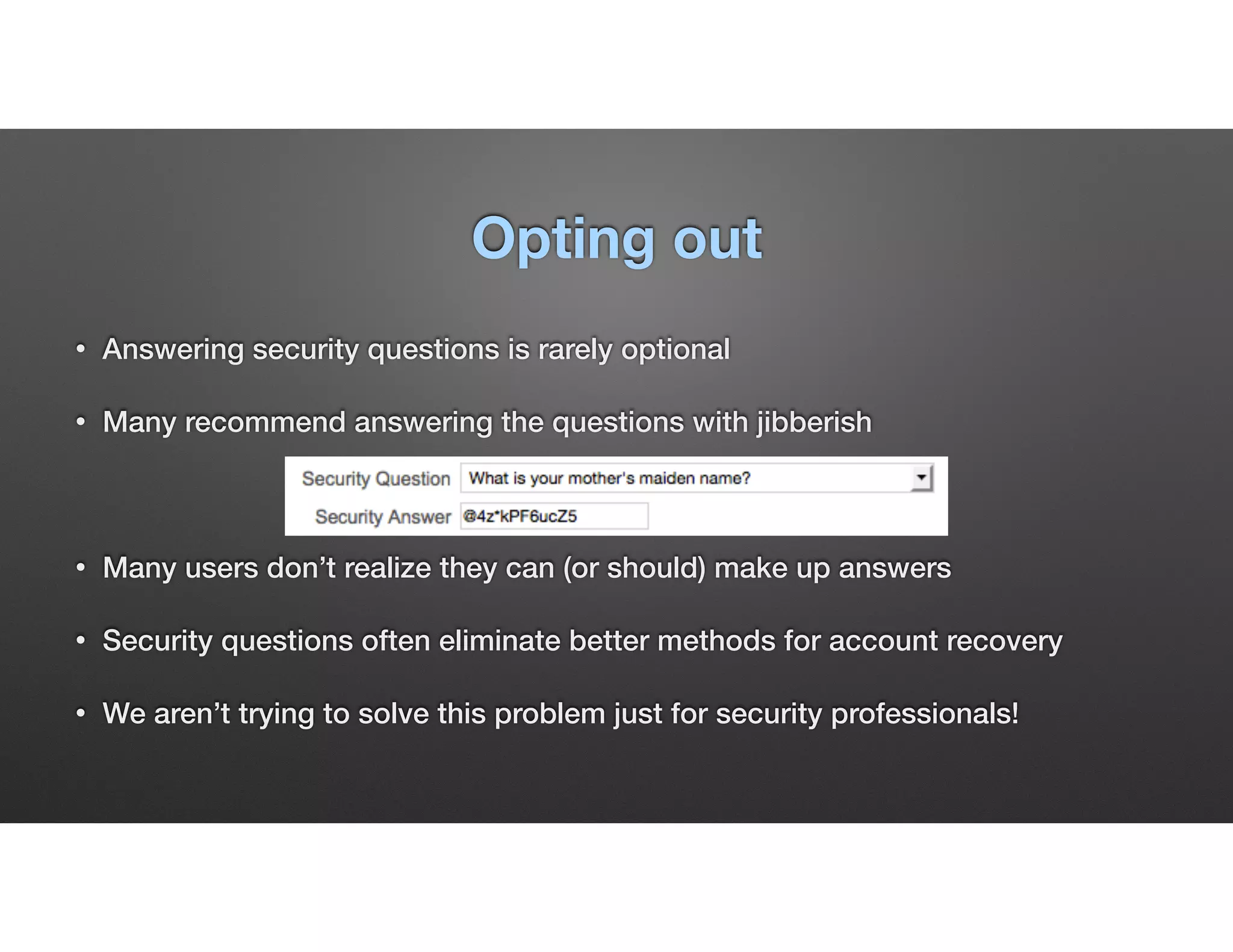 Opting out
• Answering security questions is rarely optional
• Many recommend answering the questions with jibberish
• Many users don’t realize they can (or should) make up answers
• Security questions often eliminate better methods for account recovery
• We aren’t trying to solve this problem just for security professionals!
 