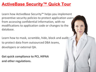 ActiveBase Ltd. All Rights reserved ActiveBase Security™ Quick Tour Learn how ActiveBase Security™ helps you implement preventive security policies to protect application users from accessing confidential information, with no modifications to application code or changes to the database. Learn how to mask, scramble, hide, block and audit  to protect data from outsourced DBA teams,  developers or external QA. Get quick compliance to PCI, HIPAA  and other regulations. 