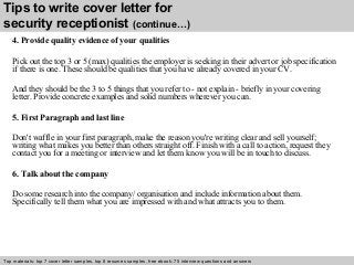 Tips to write cover letter for 
security receptionist (continue…) 
4. Provide quality evidence of your qualities 
Pick out the top 3 or 5 (max) qualities the employer is seeking in their advert or job specification 
if there is one. These should be qualities that you have already covered in your CV. 
And they should be the 3 to 5 things that you refer to - not explain - briefly in your covering 
letter. Provide concrete examples and solid numbers wherever you can. 
5. First Paragraph and last line 
Don't waffle in your first paragraph, make the reason you're writing clear and sell yourself; 
writing what makes you better than others straight off. Finish with a call to action, request they 
contact you for a meeting or interview and let them know you will be in touch to discuss. 
6. Talk about the company 
Do some research into the company/ organisation and include information about them. 
Specifically tell them what you are impressed with and what attracts you to them. 
Top materials: top 7 cover letter samples, top 8 Interview resumes samples, questions free and ebook: answers 75 – interview free download/ questions pdf and answers 
ppt file 
 