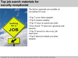Top job search materials for 
security receptionist 
The below materials are availabe at: 
coverletter123.com 
• Top 7 cover letter samples 
• Top 8 resume samples 
• Top 15 ways to search new jobs 
• Free ebook: 75 interview questions and 
answers 
• Top 12 secrets to win every job 
interviews 
• Top 8 interview thank you letter 
samples 
Top materials: top 7 cover letter samples, top 8 Interview resumes samples, questions free and ebook: answers 75 – interview free download/ questions pdf and answers 
ppt file 
