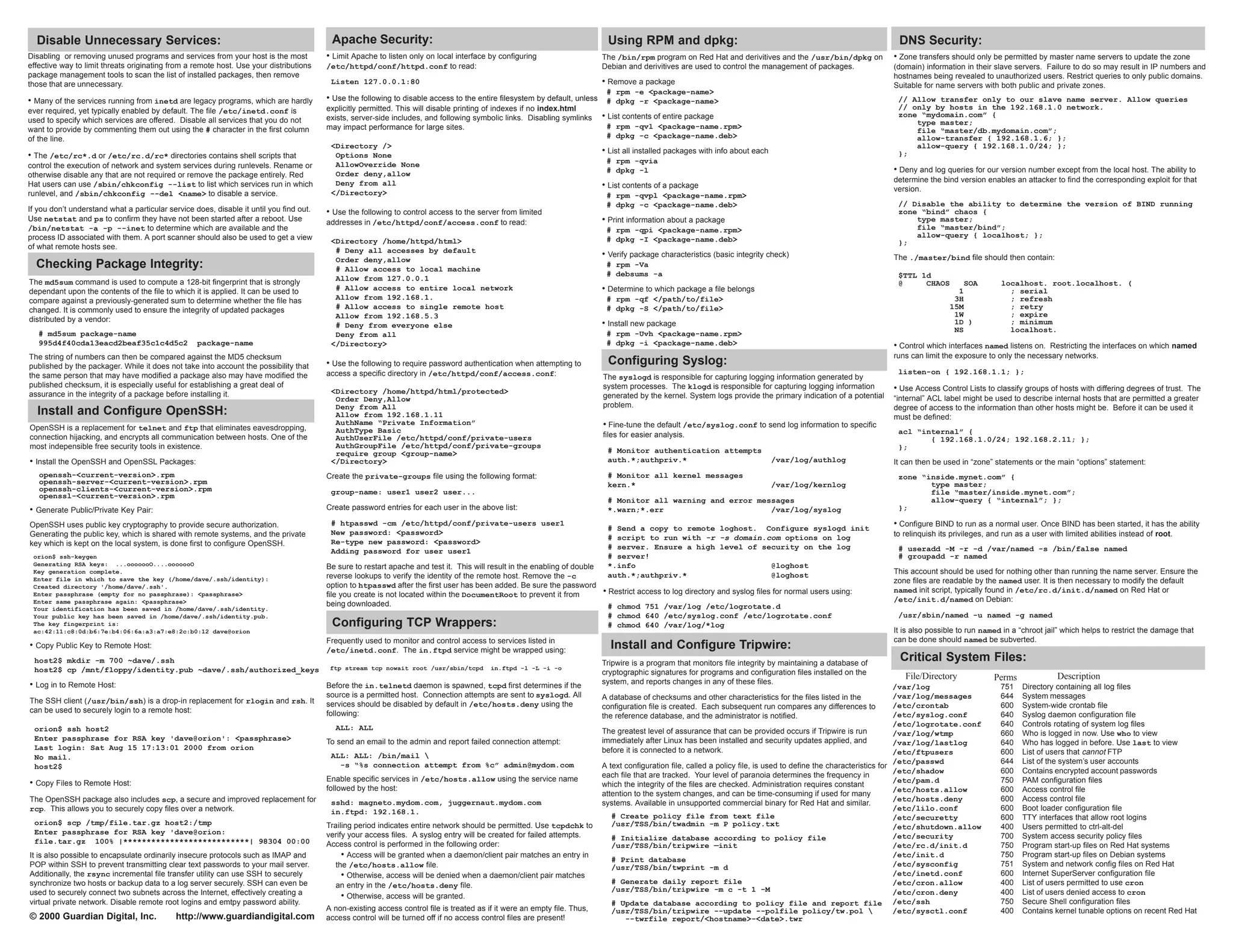 Disable Unnecessary Services:                                                           Apache Security:                                                                   Using RPM and dpkg:                                                                  DNS Security:
Disabling or removing unused programs and services from your host is the most            • Limit Apache to listen only on local interface by configuring                    The /bin/rpm program on Red Hat and derivitives and the /usr/bin/dpkg on             • Zone transfers should only be permitted by master name servers to update the zone
effective way to limit threats originating from a remote host. Use your distributions    /etc/httpd/conf/httpd.conf to read:                                                Debian and derivitives are used to control the management of packages.               (domain) information in their slave servers. Failure to do so may result in IP numbers and
package management tools to scan the list of installed packages, then remove                                                                                                                                                                                     hostnames being revealed to unauthorized users. Restrict queries to only public domains.
those that are unnecessary.                                                               Listen 127.0.0.1:80                                                               • Remove a package                                                                   Suitable for name servers with both public and private zones.
                                                                                                                                                                             # rpm -e <package-name>
• Many of the services running from inetd are legacy programs, which are hardly          • Use the following to disable access to the entire filesystem by default, unless # dpkg -r <package-name>                                                               // Allow transfer only to our slave name server. Allow queries
                                                                                         explicitly permitted. This will disable printing of indexes if no index.html                                                                                             // only by hosts in the 192.168.1.0 network.
ever required, yet typically enabled by default. The file /etc/inetd.conf is
used to specify which services are offered. Disable all services that you do not         exists, server-side includes, and following symbolic links. Disabling symlinks     • List contents of entire package                                                     zone “mydomain.com” {
                                                                                                                                                                             # rpm -qvl <package-name.rpm>                                                            type master;
want to provide by commenting them out using the # character in the first column         may impact performance for large sites.                                                                                                                                      file “master/db.mydomain.com”;
of the line.                                                                                                                                                                 # dpkg -c <package-name.deb>                                                             allow-transfer { 192.168.1.6; };
                                                                                          <Directory />                                                                                                                                                               allow-query { 192.168.1.0/24; };
                                                                                                                                                                            • List all installed packages with info about each                                    };
• The /etc/rc*.d or /etc/rc.d/rc* directories contains shell scripts that                  Options None
                                                                                           AllowOverride None                                                                # rpm -qvia
control the execution of network and system services during runlevels. Rename or
                                                                                           Order deny,allow                                                                  # dpkg -l                                                                           • Deny and log queries for our version number except from the local host. The ability to
otherwise disable any that are not required or remove the package entirely. Red
                                                                                           Deny from all                                                                                                                                                         determine the bind version enables an attacker to find the corresponding exploit for that
Hat users can use /sbin/chkconfig --list to list which services run in which                                                                                                • List contents of a package
                                                                                          </Directory>                                                                                                                                                           version.
runlevel, and /sbin/chkconfig --del <name> to disable a service.                                                                                                             # rpm -qvpl <package-name.rpm>
                                                                                                                                                                             # dpkg -c <package-name.deb>                                                         // Disable the ability to determine the version of BIND running
If you don’t understand what a particular service does, disable it until you find out.   • Use the following to control access to the server from limited                                                                                                         zone “bind” chaos {
Use netstat and ps to confirm they have not been started after a reboot. Use             addresses in /etc/httpd/conf/access.conf to read:                                  • Print information about a package                                                       type master;
/bin/netstat -a -p --inet to determine which are available and the                                                                                                           # rpm -qpi <package-name.rpm>                                                            file “master/bind”;
process ID associated with them. A port scanner should also be used to get a view                                                                                                                                                                                     allow-query { localhost; };
                                                                                          <Directory /home/httpd/html>                                                       # dpkg -I <package-name.deb>                                                         };
of what remote hosts see.                                                                  # Deny all accesses by default
                                                                                                                                                                            • Verify package characteristics (basic integrity check)                             The ./master/bind file should then contain:
                                                                                           Order deny,allow
  Checking Package Integrity:                                                              # Allow access to local machine
                                                                                                                                                                             # rpm -Va
                                                                                                                                                                             # debsums -a                                                                         $TTL 1d
The md5sum command is used to compute a 128-bit fingerprint that is strongly               Allow from 127.0.0.1
                                                                                                                                                                                                                                                                  @     CHAOS         SOA         localhost. root.localhost. (
dependant upon the contents of the file to which it is applied. It can be used to          # Allow access to entire local network                                           • Determine to which package a file belongs                                                             1               ; serial
compare against a previously-generated sum to determine whether the file has               Allow from 192.168.1.                                                             # rpm -qf </path/to/file>                                                                             3H               ; refresh
changed. It is commonly used to ensure the integrity of updated packages                   # Allow access to single remote host                                              # dpkg -S </path/to/file>                                                                            15M               ; retry
                                                                                           Allow from 192.168.5.3                                                                                                                                                                  1W               ; expire
distributed by a vendor:
                                                                                           # Deny from everyone else                                                        • Install new package                                                                                  1D )             ; minimum
   # md5sum package-name                                                                                                                                                     # rpm -Uvh <package-name.rpm>                                                                         NS               localhost.
                                                                                           Deny from all
   995d4f40cda13eacd2beaf35c1c4d5c2                package-name                           </Directory>                                                                       # dpkg -i <package-name.deb>                                                        • Control which interfaces named listens on. Restricting the interfaces on which named
The string of numbers can then be compared against the MD5 checksum                                                                                                                                                                                              runs can limit the exposure to only the necessary networks.
published by the packager. While it does not take into account the possibility that      • Use the following to require password authentication when attempting to           Configuring Syslog:
                                                                                         access a specific directory in /etc/httpd/conf/access.conf:                                                                                                              listen-on { 192.168.1.1; };
the same person that may have modified a package also may have modified the                                                                                                 The syslogd is responsible for capturing logging information generated by
published checksum, it is especially useful for establishing a great deal of                                                                                                system processes. The klogd is responsible for capturing logging information         • Use Access Control Lists to classify groups of hosts with differing degrees of trust. The
assurance in the integrity of a package before installing it.                             <Directory /home/httpd/html/protected>
                                                                                           Order Deny,Allow                                                                 generated by the kernel. System logs provide the primary indication of a potential   “internal” ACL label might be used to describe internal hosts that are permitted a greater
                                                                                           Deny from All                                                                    problem.                                                                             degree of access to the information than other hosts might be. Before it can be used it
  Install and Configure OpenSSH:                                                           Allow from 192.168.1.11                                                                                                                                               must be defined:
                                                                                           AuthName “Private Information”                                                   • Fine-tune the default /etc/syslog.conf to send log information to specific
OpenSSH is a replacement for telnet and ftp that eliminates eavesdropping,                 AuthType Basic                                                                                                                                                         acl “internal” {
connection hijacking, and encrypts all communication between hosts. One of the             AuthUserFile /etc/httpd/conf/private-users                                       files for easier analysis.
                                                                                                                                                                                                                                                                         { 192.168.1.0/24; 192.168.2.11; };
most indepensible free security tools in existence.                                        AuthGroupFile /etc/httpd/conf/private-groups                                                                                                                           };
                                                                                           require group <group-name>                                                        # Monitor authentication attempts
• Install the OpenSSH and OpenSSL Packages:                                               </Directory>                                                                       auth.*;authpriv.*                                   /var/log/authlog                It can then be used in “zone” statements or the main “options” statement:
   openssh-<current-version>.rpm                                                         Create the private-groups file using the following format:                          # Monitor all kernel messages                                                        zone “inside.mynet.com” {
   openssh-server-<current-version>.rpm                                                                                                                                      kern.*                                              /var/log/kernlog                        type master;
   openssh-clients-<current-version>.rpm                                                  group-name: user1 user2 user...                                                                                                                                                file “master/inside.mynet.com”;
   openssl-<current-version>.rpm
                                                                                                                                                                             # Monitor all warning and error messages                                                    allow-query { “internal”; };
• Generate Public/Private Key Pair:                                                      Create password entries for each user in the above list:                            *.warn;*.err                       /var/log/syslog                                   };

OpenSSH uses public key cryptography to provide secure authorization.                     # htpasswd -cm /etc/httpd/conf/private-users user1
                                                                                                                                                                             # Send a copy to remote loghost. Configure syslogd init
                                                                                                                                                                                                                                                                 • Configure BIND to run as a normal user. Once BIND has been started, it has the ability
Generating the public key, which is shared with remote systems, and the private           New password: <password>                                                                                                                                               to relinquish its privileges, and run as a user with limited abilities instead of root.
                                                                                                                                                                             # script to run with -r -s domain.com options on log
key which is kept on the local system, is done first to configure OpenSSH.                Re-type new password: <password>
                                                                                                                                                                             # server. Ensure a high level of security on the log                                 # useradd -M -r -d /var/named -s /bin/false named
                                                                                          Adding password for user user1
 orion$ ssh-keygen                                                                                                                                                           # server!                                                                            # groupadd -r named
 Generating RSA keys: ...ooooooO....ooooooO                                              Be sure to restart apache and test it. This will result in the enabling of double   *.info                             @loghost
 Key generation complete.
                                                                                                                                                                             auth.*;authpriv.*                  @loghost                                         This account should be used for nothing other than running the name server. Ensure the
 Enter file in which to save the key (/home/dave/.ssh/identity):                         reverse lookups to verify the identity of the remote host. Remove the -c
                                                                                                                                                                                                                                                                 zone files are readable by the named user. It is then necessary to modify the default
 Created directory '/home/dave/.ssh'.                                                    option to htpasswd after the first user has been added. Be sure the password
                                                                                                                                                                           • Restrict access to log directory and syslog files for normal users using:           named init script, typically found in /etc/rc.d/init.d/named on Red Hat or
 Enter passphrase (empty for no passphrase): <passphrase>                                file you create is not located within the DocumentRoot to prevent it from
 Enter same passphrase again: <passphrase>                                                                                                                                                                                                                       /etc/init.d/named on Debian:
                                                                                         being downloaded.                                                                   # chmod 751 /var/log /etc/logrotate.d
 Your identification has been saved in /home/dave/.ssh/identity.
 Your public key has been saved in /home/dave/.ssh/identity.pub.                                                                                                             # chmod 640 /etc/syslog.conf /etc/logrotate.conf                                     /usr/sbin/named -u named -g named
 The key fingerprint is:                                                                  Configuring TCP Wrappers:                                                          # chmod 640 /var/log/*log
 ac:42:11:c8:0d:b6:7e:b4:06:6a:a3:a7:e8:2c:b0:12 dave@orion                                                                                                                                                                                                      It is also possible to run named in a “chroot jail” which helps to restrict the damage that
                                                                                         Frequently used to monitor and control access to services listed in                                                                                                     can be done should named be subverted.
• Copy Public Key to Remote Host:                                                        /etc/inetd.conf. The in.ftpd service might be wrapped using:
                                                                                                                                                                              Install and Configure Tripwire:
 host2$ mkdir -m 700 ~dave/.ssh                                                                                                                                             Tripwire is a program that monitors file integrity by maintaining a database of
                                                                                                                                                                                                                                                                  Critical System Files:
 host2$ cp /mnt/floppy/identity.pub ~dave/.ssh/authorized_keys                            ftp stream tcp nowait root /usr/sbin/tcpd        in.ftpd -l -L -i -o
                                                                                                                                                                            cryptographic signatures for programs and configuration files installed on the
                                                                                                                                                                                                                                                                    File/Directory              Perms               Description
• Log in to Remote Host:                                                                                                                                                    system, and reports changes in any of these files.
                                                                                         Before the in.telnetd daemon is spawned, tcpd first determines if the                                                                                                         /var/log                   751    Directory containing all log files
                                                                                         source is a permitted host. Connection attempts are sent to syslogd. All           A database of checksums and other characteristics for the files listed in the              /var/log/messages          644    System messages
The SSH client (/usr/bin/ssh) is a drop-in replacement for rlogin and rsh. It            services should be disabled by default in /etc/hosts.deny using the                configuration file is created. Each subsequent run compares any differences to             /etc/crontab               600    System-wide crontab file
can be used to securely login to a remote host:                                          following:                                                                         the reference database, and the administrator is notified.                                 /etc/syslog.conf           640    Syslog daemon configuration file
                                                                                           ALL: ALL                                                                                                                                                                    /etc/logrotate.conf        640    Controls rotating of system log files
 orion$ ssh host2                                                                                                                                                           The greatest level of assurance that can be provided occurs if Tripwire is run             /var/log/wtmp              660    Who is logged in now. Use who to view
 Enter passphrase for RSA key 'dave@orion': <passphrase>                                 To send an email to the admin and report failed connection attempt:                immediately after Linux has been installed and security updates applied, and               /var/log/lastlog           640    Who has logged in before. Use last to view
 Last login: Sat Aug 15 17:13:01 2000 from orion                                                                                                                            before it is connected to a network.
                                                                                          ALL: ALL: /bin/mail                                                                                                                                                         /etc/ftpusers              600    List of users that cannot FTP
 No mail.
                                                                                            -s “%s connection attempt from %c” admin@mydom.com                                                                                                                         /etc/passwd                644    List of the system’s user accounts
 host2$                                                                                                                                                                     A text configuration file, called a policy file, is used to define the characteristics for
                                                                                                                                                                                                                                                                       /etc/shadow                600    Contains encrypted account passwords
                                                                                                                                                                            each file that are tracked. Your level of paranoia determines the frequency in
                                                                                         Enable specific services in /etc/hosts.allow using the service name                                                                                                           /etc/pam.d                 750    PAM configuration files
• Copy Files to Remote Host:                                                                                                                                                which the integrity of the files are checked. Administration requires constant
                                                                                         followed by the host:                                                                                                                                                         /etc/hosts.allow           600    Access control file
                                                                                                                                                                            attention to the system changes, and can be time-consuming if used for many
The OpenSSH package also includes scp, a secure and improved replacement for              sshd: magneto.mydom.com, juggernaut.mydom.com                                                                                                                                /etc/hosts.deny            600    Access control file
                                                                                                                                                                            systems. Available in unsupported commercial binary for Red Hat and similar.
rcp. This allows you to securely copy files over a network.                               in.ftpd: 192.168.1.                                                                                                                                                          /etc/lilo.conf             600    Boot loader configuration file
                                                                                                                                                                               # Create policy file from text file                                                     /etc/securetty             600    TTY interfaces that allow root logins
 orion$ scp /tmp/file.tar.gz host2:/tmp                                                  Trailing period indicates entire network should be permitted. Use tcpdchk to          /usr/TSS/bin/twadmin -m P policy.txt                                                    /etc/shutdown.allow        400    Users permitted to ctrl-alt-del
 Enter passphrase for RSA key 'dave@orion:                                               verify your access files. A syslog entry will be created for failed attempts.         # Initialize database according to policy file                                          /etc/security              700    System access security policy files
 file.tar.gz 100% |***************************| 98304 00:00                              Access control is performed in the following order:                                   /usr/TSS/bin/tripwire —init                                                             /etc/rc.d/init.d           750    Program start-up files on Red Hat systems
It is also possible to encapsulate ordinarily insecure protocols such as IMAP and             • Access will be granted when a daemon/client pair matches an entry in           # Print database
                                                                                                                                                                                                                                                                       /etc/init.d                750    Program start-up files on Debian systems
POP within SSH to prevent transmitting clear text passwords to your mail server.            the /etc/hosts.allow file.                                                         /usr/TSS/bin/twprint -m d                                                               /etc/sysconfig             751    System and network config files on Red Hat
Additionally, the rsync incremental file transfer utility can use SSH to securely             • Otherwise, access will be denied when a daemon/client pair matches                                                                                                     /etc/inetd.conf            600    Internet SuperServer configuration file
synchronize two hosts or backup data to a log server securely. SSH can even be                                                                                                 # Generate daily report file                                                            /etc/cron.allow            400    List of users permitted to use cron
                                                                                            an entry in the /etc/hosts.deny file.                                              /usr/TSS/bin/tripwire -m c -t 1 -M
used to securely connect two subnets across the Internet, effectively creating a                                                                                                                                                                                       /etc/cron.deny             400    List of users denied access to cron
                                                                                              • Otherwise, access will be granted.
virtual private network. Disable remote root logins and emtpy password ability.                                                                                                # Update database according to policy file and report file /etc/ssh                                                750    Secure Shell configuration files
                                                                                         A non-existing access control file is treated as if it were an empty file. Thus,      /usr/TSS/bin/tripwire --update --polfile policy/tw.pol                                 /etc/sysctl.conf           400    Contains kernel tunable options on recent Red Hat
© 2000 Guardian Digital, Inc.               http://www.guardiandigital.com               access control will be turned off if no access control files are present!                 --twrfile report/<hostname>-<date>.twr
 