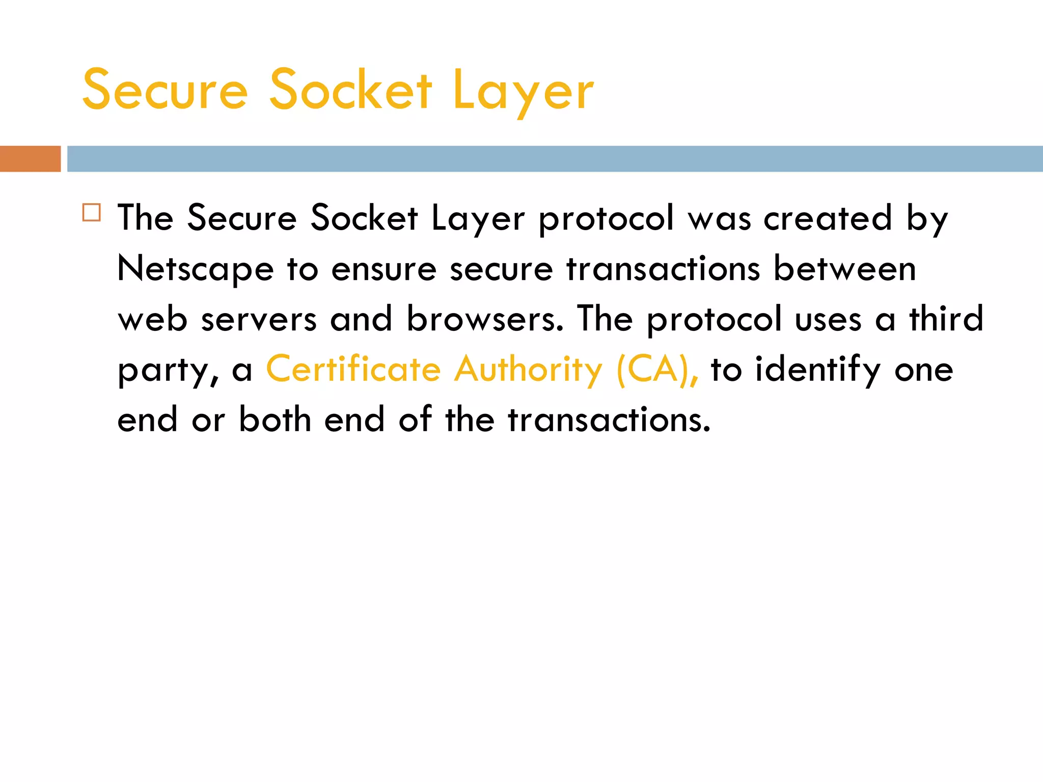 Secure Socket Layer
   The Secure Socket Layer protocol was created by
    Netscape to ensure secure transactions between
    web servers and browsers. The protocol uses a third
    party, a Certificate Authority (CA), to identify one
    end or both end of the transactions.
 