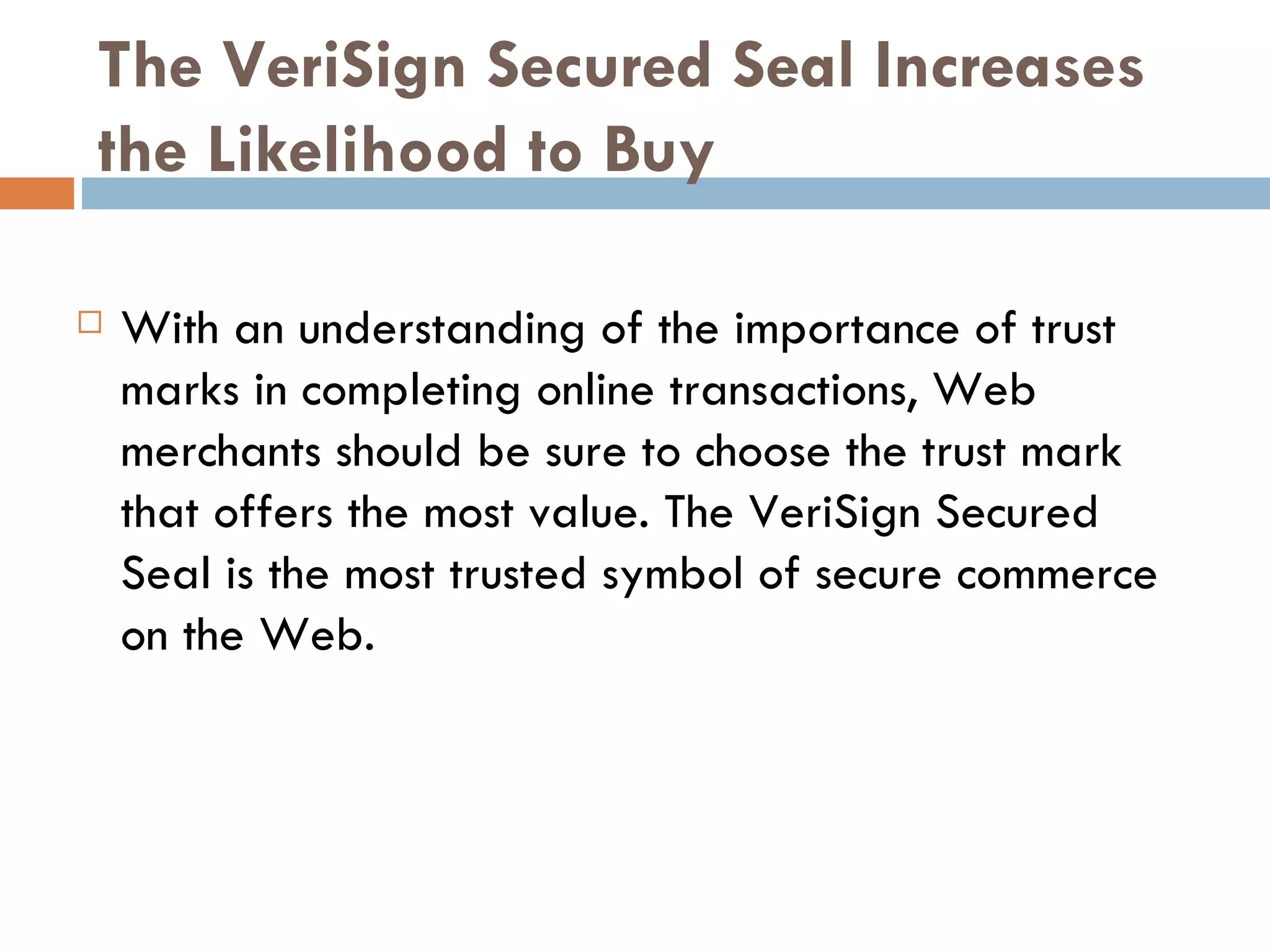 The VeriSign Secured Seal Increases
the Likelihood to Buy

   With an understanding of the importance of trust
    marks in completing online transactions, Web
    merchants should be sure to choose the trust mark
    that offers the most value. The VeriSign Secured
    Seal is the most trusted symbol of secure commerce
    on the Web.
 