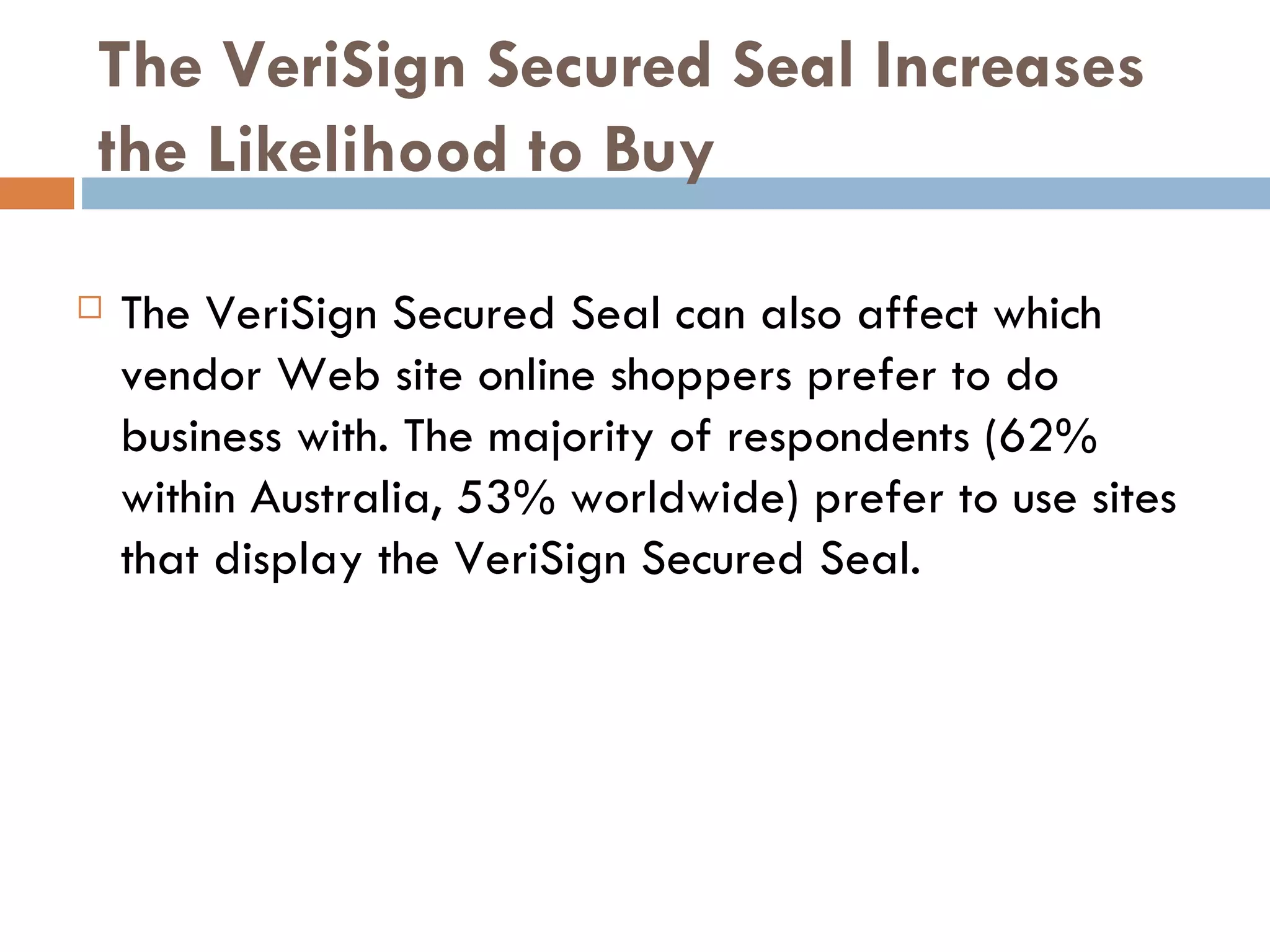 The VeriSign Secured Seal Increases
the Likelihood to Buy

   The VeriSign Secured Seal can also affect which
    vendor Web site online shoppers prefer to do
    business with. The majority of respondents (62%
    within Australia, 53% worldwide) prefer to use sites
    that display the VeriSign Secured Seal.
 
