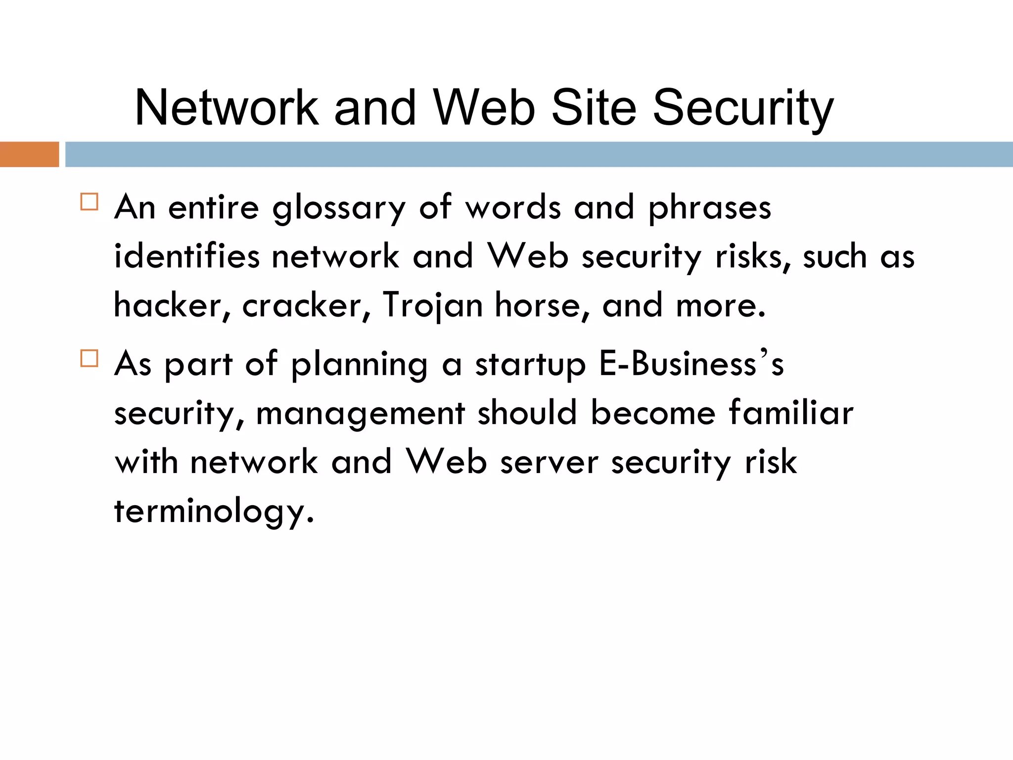 Network and Web Site Security
   An entire glossary of words and phrases
    identifies network and Web security risks, such as
    hacker, cracker, Trojan horse, and more.
   As part of planning a startup E-Business’s
    security, management should become familiar
    with network and Web server security risk
    terminology.
 