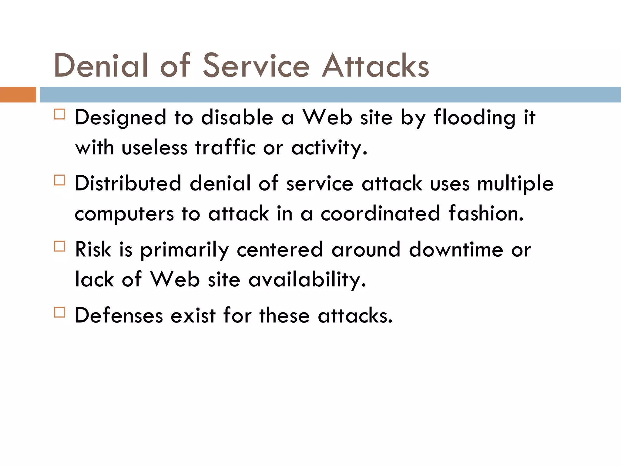 Denial of Service Attacks
   Designed to disable a Web site by flooding it
    with useless traffic or activity.
   Distributed denial of service attack uses multiple
    computers to attack in a coordinated fashion.
   Risk is primarily centered around downtime or
    lack of Web site availability.
   Defenses exist for these attacks.
 