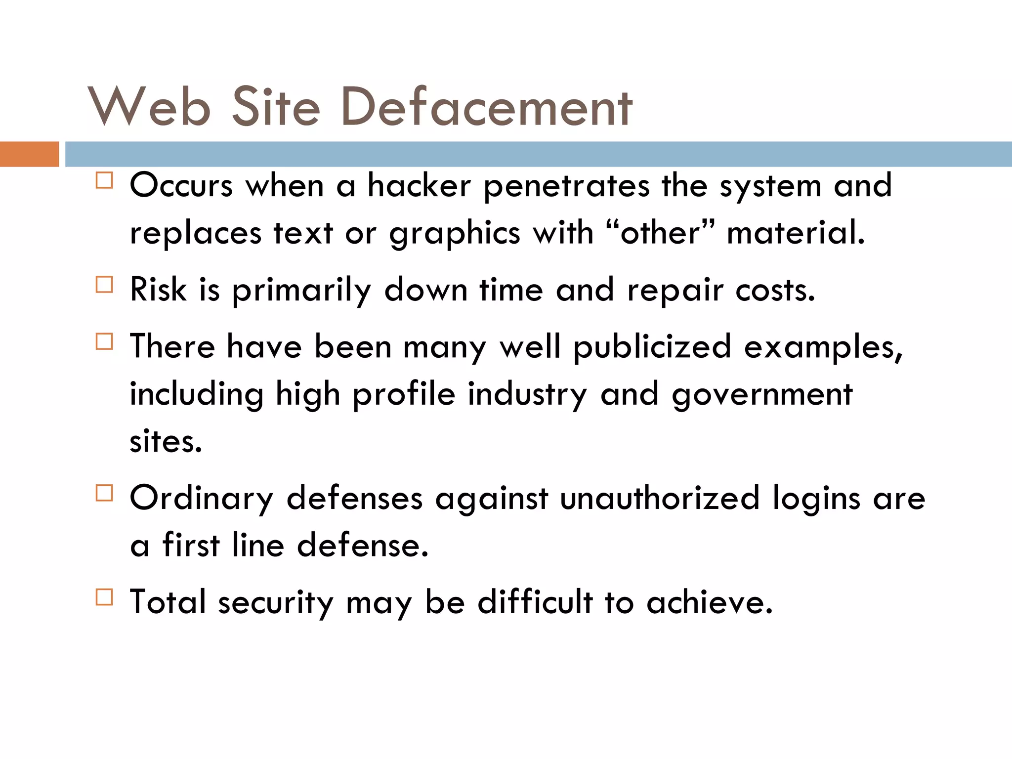 Web Site Defacement
   Occurs when a hacker penetrates the system and
    replaces text or graphics with “other” material.
   Risk is primarily down time and repair costs.
   There have been many well publicized examples,
    including high profile industry and government
    sites.
   Ordinary defenses against unauthorized logins are
    a first line defense.
   Total security may be difficult to achieve.
 