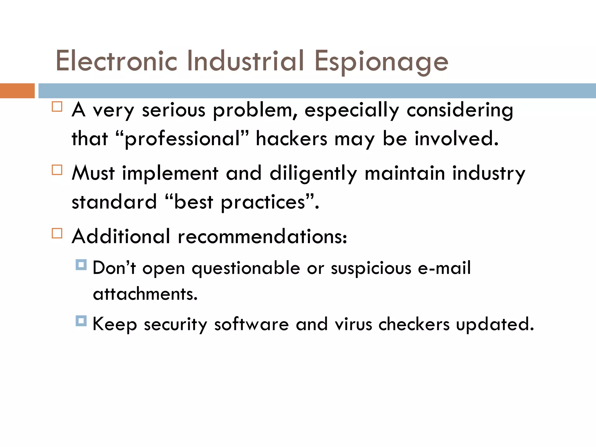 Electronic Industrial Espionage
   A very serious problem, especially considering
    that “professional” hackers may be involved.
   Must implement and diligently maintain industry
    standard “best practices”.
   Additional recommendations:
     Don’t open questionable or suspicious e-mail
      attachments.
     Keep security software and virus checkers updated.
 
