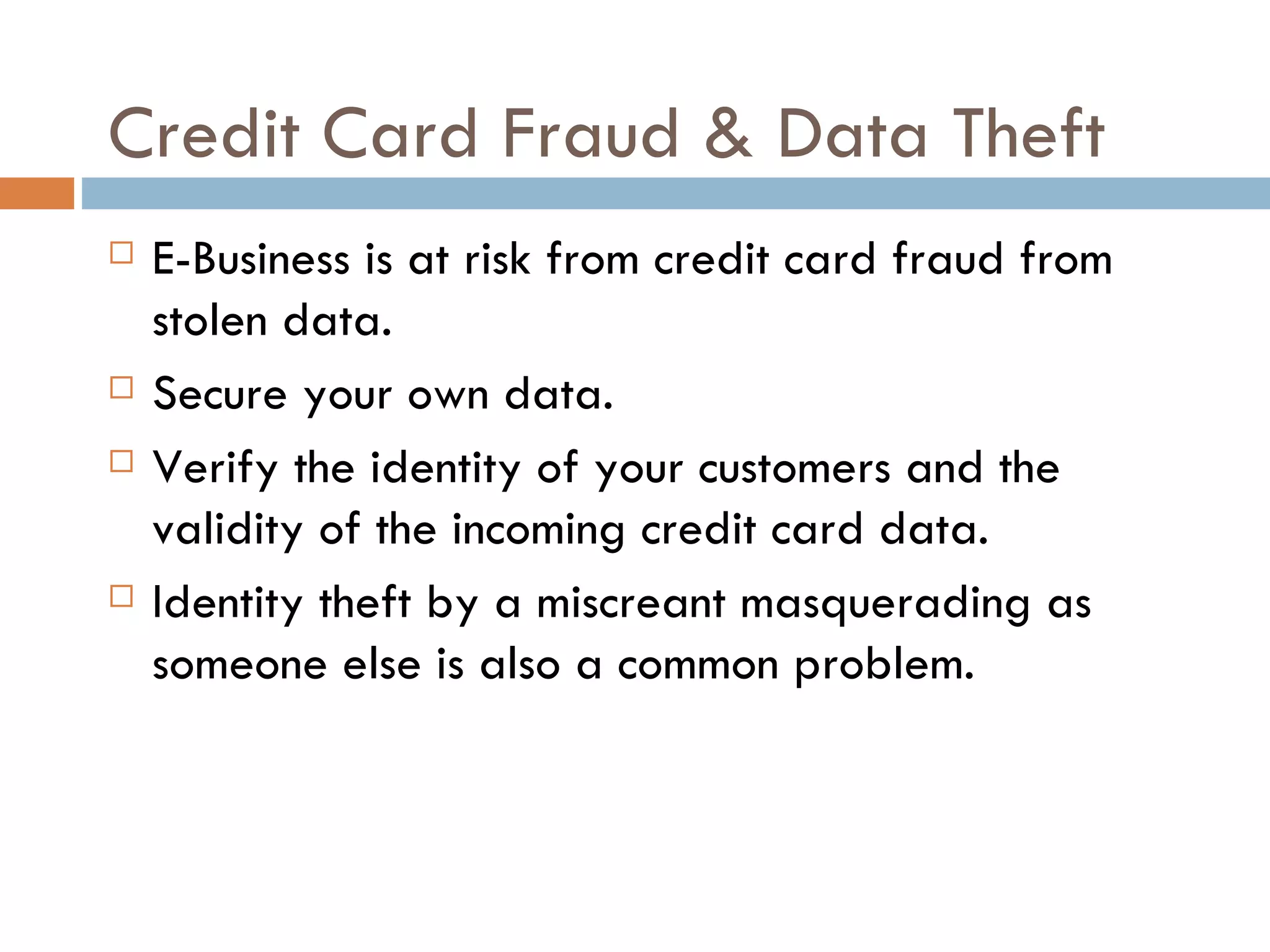 Credit Card Fraud & Data Theft
   E-Business is at risk from credit card fraud from
    stolen data.
   Secure your own data.
   Verify the identity of your customers and the
    validity of the incoming credit card data.
   Identity theft by a miscreant masquerading as
    someone else is also a common problem.
 