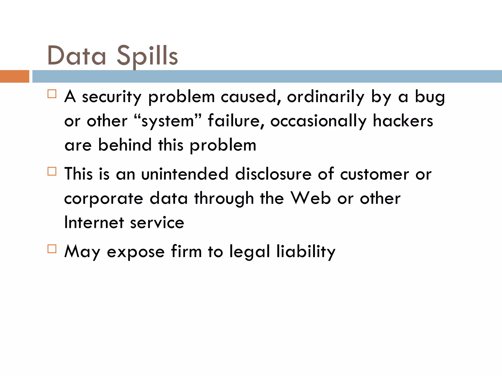 Data Spills
   A security problem caused, ordinarily by a bug
    or other “system” failure, occasionally hackers
    are behind this problem
   This is an unintended disclosure of customer or
    corporate data through the Web or other
    Internet service
   May expose firm to legal liability
 