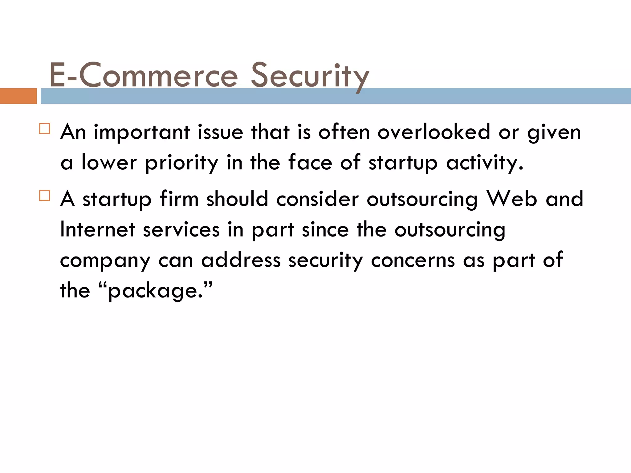 E-Commerce Security
   An important issue that is often overlooked or given
    a lower priority in the face of startup activity.
   A startup firm should consider outsourcing Web and
    Internet services in part since the outsourcing
    company can address security concerns as part of
    the “package.”
 