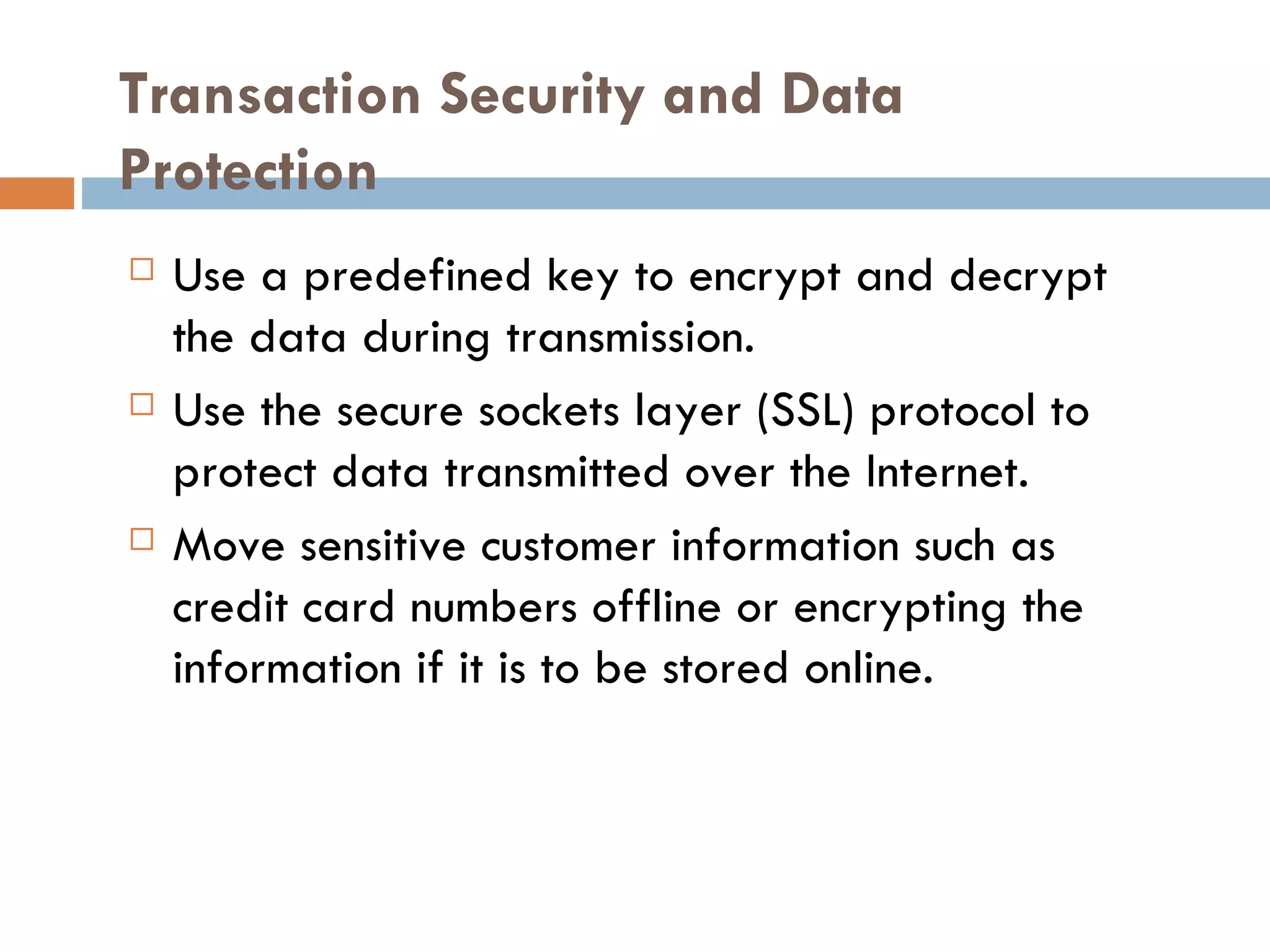 Transaction Security and Data
Protection
   Use a predefined key to encrypt and decrypt
    the data during transmission.
   Use the secure sockets layer (SSL) protocol to
    protect data transmitted over the Internet.
   Move sensitive customer information such as
    credit card numbers offline or encrypting the
    information if it is to be stored online.
 