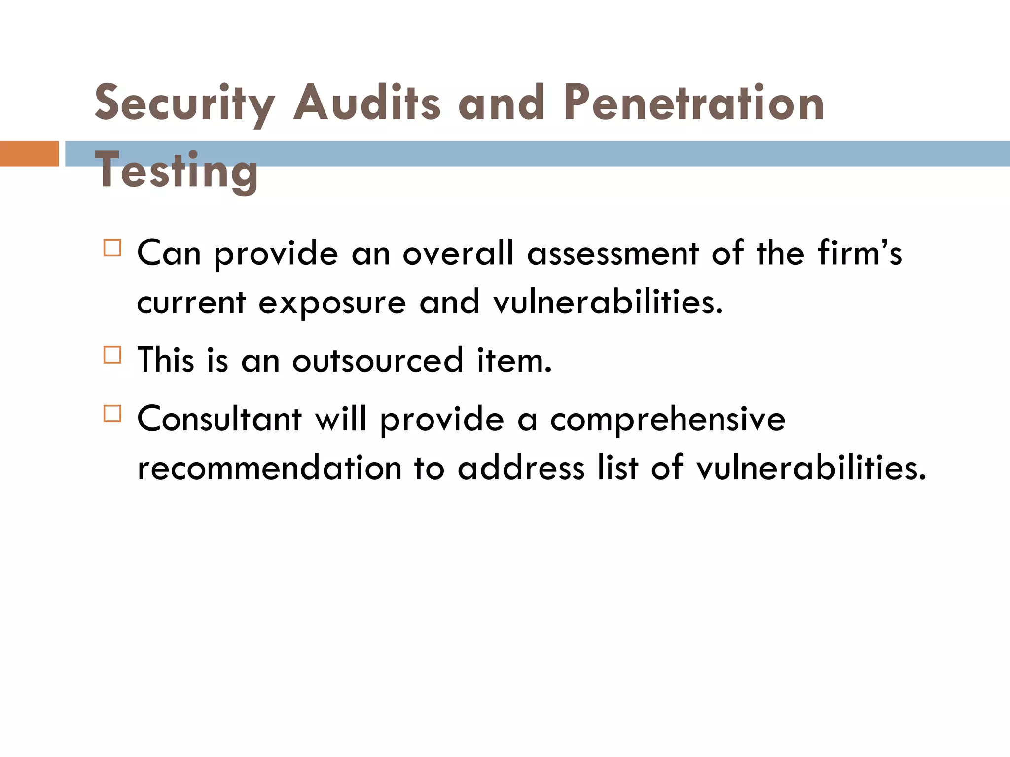 Security Audits and Penetration
Testing
   Can provide an overall assessment of the firm’s
    current exposure and vulnerabilities.
   This is an outsourced item.
   Consultant will provide a comprehensive
    recommendation to address list of vulnerabilities.
 