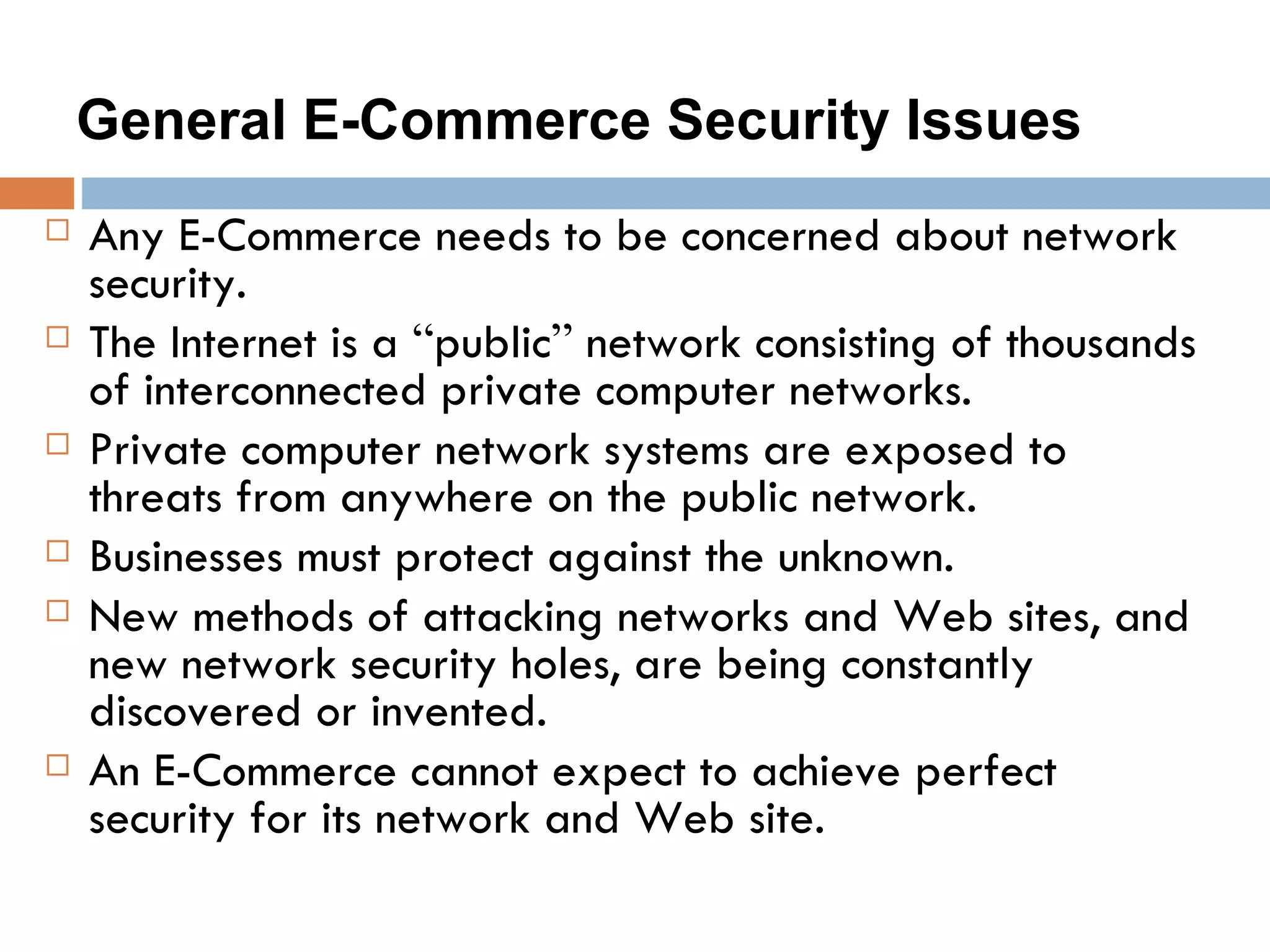 General E-Commerce Security Issues
   Any E-Commerce needs to be concerned about network
    security.
   The Internet is a “public” network consisting of thousands
    of interconnected private computer networks.
   Private computer network systems are exposed to
    threats from anywhere on the public network.
   Businesses must protect against the unknown.
   New methods of attacking networks and Web sites, and
    new network security holes, are being constantly
    discovered or invented.
   An E-Commerce cannot expect to achieve perfect
    security for its network and Web site.
 
