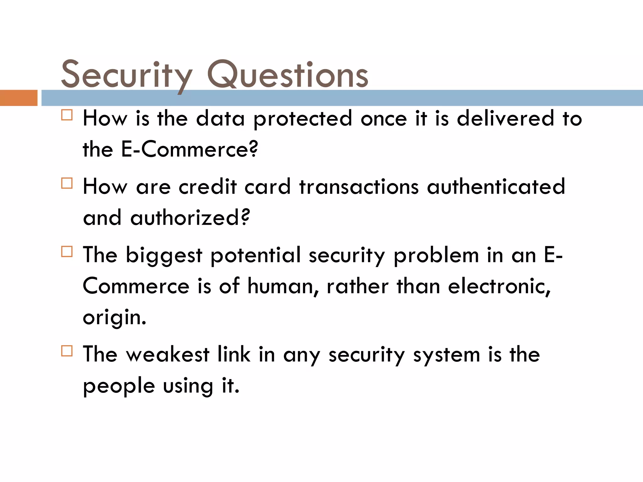 Security Questions
   How is the data protected once it is delivered to
    the E-Commerce?
   How are credit card transactions authenticated
    and authorized?
   The biggest potential security problem in an E-
    Commerce is of human, rather than electronic,
    origin.
   The weakest link in any security system is the
    people using it.
 