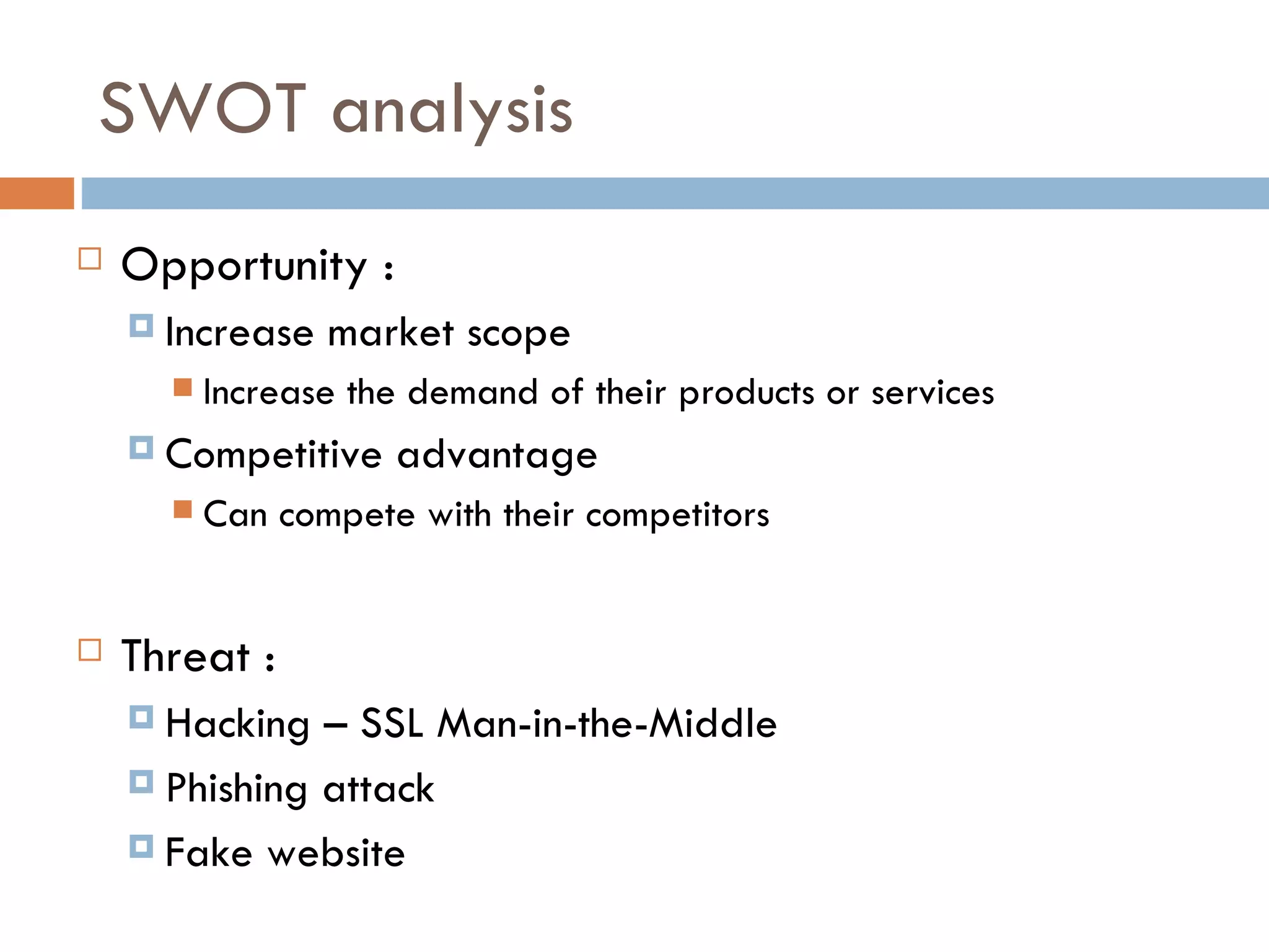SWOT analysis
   Opportunity :
     Increase   market scope
         Increase the demand of their products or services
     Competitive    advantage
         Can compete with their competitors


   Threat :
     Hacking  – SSL Man-in-the-Middle
     Phishing attack

     Fake website
 