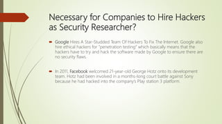 Necessary for Companies to Hire Hackers
as Security Researcher?
 Google Hires A Star-Studded Team Of Hackers To Fix The Internet. Google also
hire ethical hackers for “penetration testing” which basically means that the
hackers have to try and hack the software made by Google to ensure there are
no security flaws.
 In 2011, Facebook welcomed 21-year-old George Hotz onto its development
team. Hotz had been involved in a months-long court battle against Sony
because he had hacked into the company’s Play station 3 platform.
 