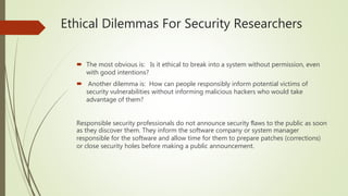 Ethical Dilemmas For Security Researchers
 The most obvious is: Is it ethical to break into a system without permission, even
with good intentions?
 Another dilemma is: How can people responsibly inform potential victims of
security vulnerabilities without informing malicious hackers who would take
advantage of them?
Responsible security professionals do not announce security ﬂaws to the public as soon
as they discover them. They inform the software company or system manager
responsible for the software and allow time for them to prepare patches (corrections)
or close security holes before making a public announcement.
 
