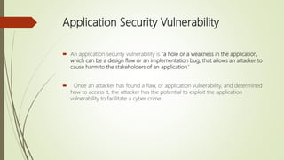 Application Security Vulnerability
 An application security vulnerability is “a hole or a weakness in the application,
which can be a design flaw or an implementation bug, that allows an attacker to
cause harm to the stakeholders of an application.”
 Once an attacker has found a flaw, or application vulnerability, and determined
how to access it, the attacker has the potential to exploit the application
vulnerability to facilitate a cyber crime.
 