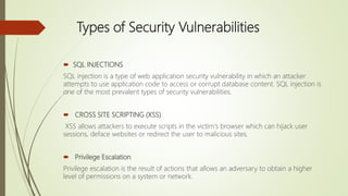 Types of Security Vulnerabilities
 SQL INJECTIONS
SQL injection is a type of web application security vulnerability in which an attacker
attempts to use application code to access or corrupt database content. SQL injection is
one of the most prevalent types of security vulnerabilities.
 CROSS SITE SCRIPTING (XSS)
XSS allows attackers to execute scripts in the victim's browser which can hijack user
sessions, deface websites or redirect the user to malicious sites.
 Privilege Escalation
Privilege escalation is the result of actions that allows an adversary to obtain a higher
level of permissions on a system or network.
 