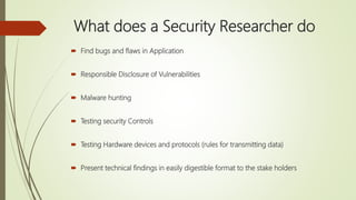 What does a Security Researcher do
 Find bugs and flaws in Application
 Responsible Disclosure of Vulnerabilities
 Malware hunting
 Testing security Controls
 Testing Hardware devices and protocols (rules for transmitting data)
 Present technical findings in easily digestible format to the stake holders
 
