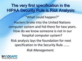 The very first specification in the
HIPAA Security Rule is Risk Analysis:
“What could happen?”
Hackers broke into the United Nations
computer system and hid there for two years.
How do we know someone is not in our
hospital computer system?
Risk analysis lays the foundation for next
specification in the Security Rule …….
Risk Management.

 
