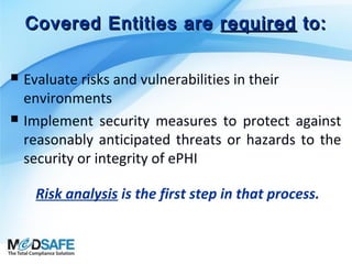 Covered Entities are required to:




Evaluate risks and vulnerabilities in their
environments
Implement security measures to protect against
reasonably anticipated threats or hazards to the
security or integrity of ePHI
Risk analysis is the first step in that process.

 