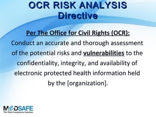 OCR RISK ANALYSIS
Directive
Per The Office for Civil Rights (OCR):
Conduct an accurate and thorough assessment
of the potential risks and vulnerabilities to the
confidentiality, integrity, and availability of
electronic protected health information held
by the [organization].

 