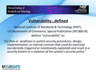 Vulnerability…defined
National Institute of Standards & Technology (NIST),
US Department of Commerce, Special Publication (SP) 800-30,
defines “vulnerability” as:
“[a] flaw or weakness in system security procedures, design,
implementation, or internal controls that could be exercised
(accidentally triggered or intentionally exploited) and result in a
security breach or a violation of the system’s security policy.”

 