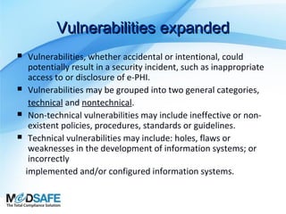 Vulnerabilities expanded







Vulnerabilities, whether accidental or intentional, could
potentially result in a security incident, such as inappropriate
access to or disclosure of e-PHI.
Vulnerabilities may be grouped into two general categories,
technical and nontechnical.
Non-technical vulnerabilities may include ineffective or nonexistent policies, procedures, standards or guidelines.
Technical vulnerabilities may include: holes, flaws or
weaknesses in the development of information systems; or
incorrectly
implemented and/or configured information systems.

 