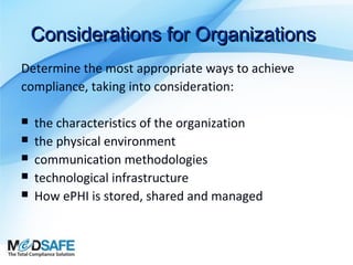 Considerations for Organizations
Determine the most appropriate ways to achieve
compliance, taking into consideration:






the characteristics of the organization
the physical environment
communication methodologies
technological infrastructure
How ePHI is stored, shared and managed

 
