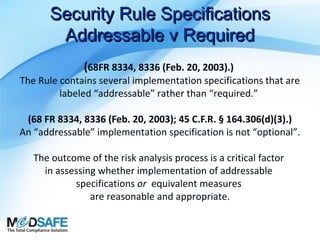 Security Rule Specifications
Addressable v Required
(68FR 8334, 8336 (Feb. 20, 2003).)

The Rule contains several implementation specifications that are
labeled “addressable” rather than “required.”
(68 FR 8334, 8336 (Feb. 20, 2003); 45 C.F.R. § 164.306(d)(3).)
An “addressable” implementation specification is not “optional”.
The outcome of the risk analysis process is a critical factor
in assessing whether implementation of addressable
specifications or equivalent measures
are reasonable and appropriate.

 