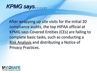 KPMG says…….
After wrapping up site visits for the initial 20
compliance audits, the top HIPAA official at
KPMG says Covered Entities (CEs) are failing to
complete basic tasks, such as conducting a
Risk Analysis and distributing a Notice of
Privacy Practices.

 