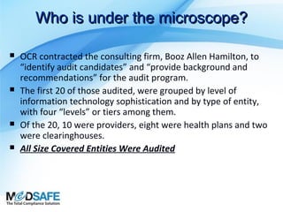 Who is under the microscope?







OCR contracted the consulting firm, Booz Allen Hamilton, to
“identify audit candidates” and “provide background and
recommendations” for the audit program.
The first 20 of those audited, were grouped by level of
information technology sophistication and by type of entity,
with four “levels” or tiers among them.
Of the 20, 10 were providers, eight were health plans and two
were clearinghouses.
All Size Covered Entities Were Audited

 