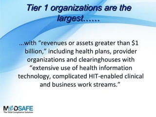 Tier 1 organizations are the
largest……
...with “revenues or assets greater than $1
billion,” including health plans, provider
organizations and clearinghouses with
“extensive use of health information
technology, complicated HIT-enabled clinical
and business work streams.”

 
