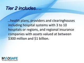 Tier 2 includes….
…health plans, providers and clearinghouses
including hospital systems with 3 to 10
hospitals or regions, and regional insurance
companies with assets valued at between
$300 million and $1 billion.

 