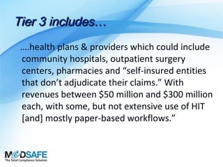 Tier 3 includes…
….health plans & providers which could include
community hospitals, outpatient surgery
centers, pharmacies and “self-insured entities
that don’t adjudicate their claims.” With
revenues between $50 million and $300 million
each, with some, but not extensive use of HIT
[and] mostly paper-based workflows.”

 