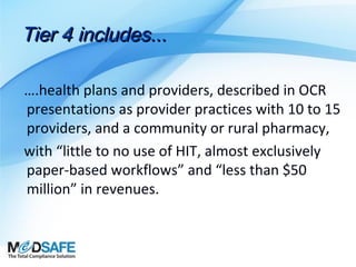 Tier 4 includes...
….health plans and providers, described in OCR
presentations as provider practices with 10 to 15
providers, and a community or rural pharmacy,
with “little to no use of HIT, almost exclusively
paper-based workflows” and “less than $50
million” in revenues.

 
