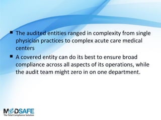 



The audited entities ranged in complexity from single
physician practices to complex acute care medical
centers
A covered entity can do its best to ensure broad
compliance across all aspects of its operations, while
the audit team might zero in on one department.

 