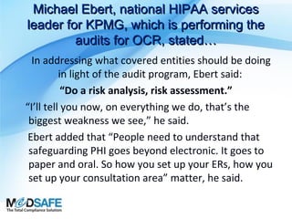 Michael Ebert, national HIPAA services
leader for KPMG, which is performing the
audits for OCR, stated…
In addressing what covered entities should be doing
in light of the audit program, Ebert said:
“Do a risk analysis, risk assessment.”
“I’ll tell you now, on everything we do, that’s the
biggest weakness we see,” he said.
Ebert added that “People need to understand that
safeguarding PHI goes beyond electronic. It goes to
paper and oral. So how you set up your ERs, how you
set up your consultation area” matter, he said.

 