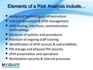 Elements of a Risk Analysis include…










Analysis of technological infrastructure
Internal operations & ePHI management
ePHI sharing, interfaces, communication
methodology
Existence of policies and procedures
Provision of ongoing staff training
Identification of ePHI sources & vulnerabilities
PHI storage and physical PHI security
ePHI preservation and operations
Workstation security & internal processes

 
