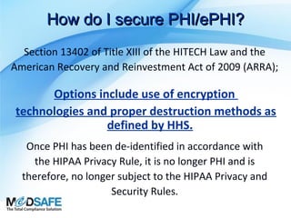 How do I secure PHI/ePHI?
Section 13402 of Title XIII of the HITECH Law and the
American Recovery and Reinvestment Act of 2009 (ARRA);

Options include use of encryption
technologies and proper destruction methods as
defined by HHS.
Once PHI has been de-identified in accordance with
the HIPAA Privacy Rule, it is no longer PHI and is
therefore, no longer subject to the HIPAA Privacy and
Security Rules.

 
