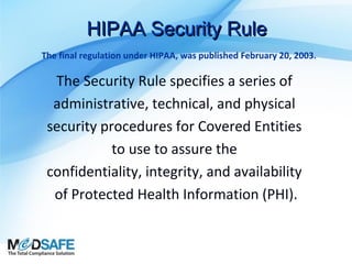 HIPAA Security Rule
The final regulation under HIPAA, was published February 20, 2003.

The Security Rule specifies a series of
administrative, technical, and physical
security procedures for Covered Entities
to use to assure the
confidentiality, integrity, and availability
of Protected Health Information (PHI).

 