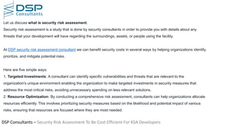 DSP Consultants – Security Risk Assessment To Be Cost-Efficient For KSA Developers
Let us discuss what is security risk assessment.
Security risk assessment is a study that is done by security consultants in order to provide you with details about any
threats that your development will have regarding the surroundings, assets, or people using the facility.
At DSP security risk assessment consultant we can benefit security costs in several ways by helping organizations identify,
prioritize, and mitigate potential risks.
Here are five simple ways:
1. Targeted Investments: A consultant can identify specific vulnerabilities and threats that are relevant to the
organization's unique environment enabling the organization to make targeted investments in security measures that
address the most critical risks, avoiding unnecessary spending on less relevant solutions.
2. Resource Optimization: By conducting a comprehensive risk assessment, consultants can help organizations allocate
resources efficiently. This involves prioritizing security measures based on the likelihood and potential impact of various
risks, ensuring that resources are focused where they are most needed.
 