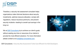 DSP Consultants – Security Risk Assessment To Be Cost-Efficient For KSA Developers
Therefore, a security risk assessment consultant helps
organizations make informed decisions about security
investments, optimize resource allocation, comply with
regulations, reduce insurance premiums, and prevent
security incidents—leading to overall cost savings in the
long run.
We at DSP Consultants try to achieve our client's goals
without wasting any time or resources of our clients to
provide the most efficient solutions. For more information
please contact us at info@dsp-consultants.com.
 
