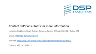 Contact DSP Consultants for more information
Location: Maktoum Road, Golden Business Centre, Offices 203-204 – Dubai UAE
Email: info@dsp-consultants.com
Website: https://dsp-consultants.com/sa/security-consultants-saudi-arabia/
Contact: +971 4 295 8013
 