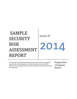 SAMPLE
SECURITY
RISK
ASSESSMENT
REPORT

January 29

2014

This security risk assessment exercise has been performed to support the
requirements of the Department of Health and Human Services (HHS),
Office for the Civil Rights (OCR) and other applicable state data privacy laws
and regulations.

Prepared for
<Company
Name>

 