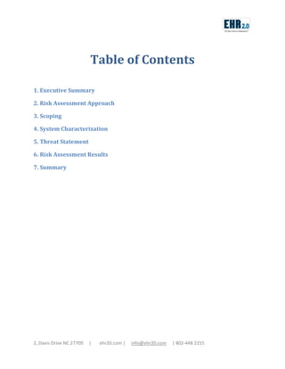 Table of Contents
1. Executive Summary
2. Risk Assessment Approach
3. Scoping
4. System Characterization
5. Threat Statement
6. Risk Assessment Results
7. Summary

2, Davis Drive NC 27709

|

ehr20.com |

info@ehr20.com

| 802-448 2255

 